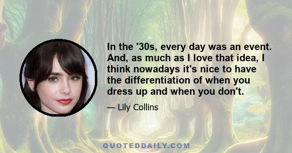 In the '30s, every day was an event. And, as much as I love that idea, I think nowadays it's nice to have the differentiation of when you dress up and when you don't.