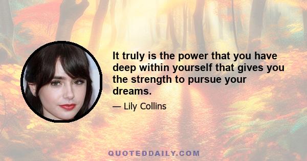 It truly is the power that you have deep within yourself that gives you the strength to pursue your dreams.