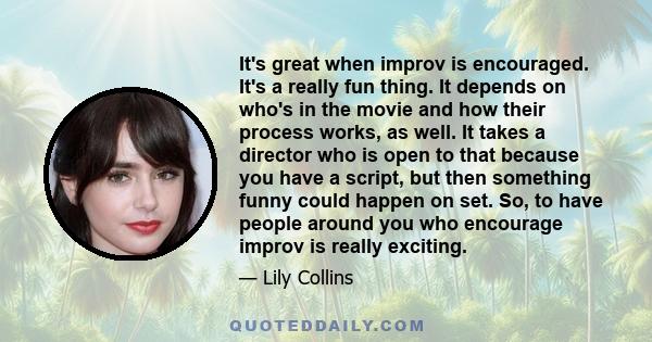 It's great when improv is encouraged. It's a really fun thing. It depends on who's in the movie and how their process works, as well. It takes a director who is open to that because you have a script, but then something 