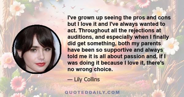 I've grown up seeing the pros and cons but I love it and I've always wanted to act. Throughout all the rejections at auditions, and especially when I finally did get something, both my parents have been so supportive