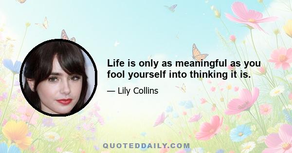 Life is only as meaningful as you fool yourself into thinking it is.