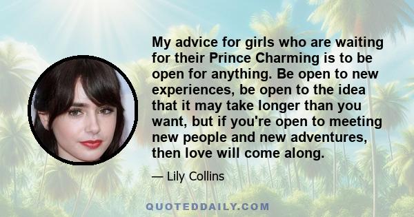 My advice for girls who are waiting for their Prince Charming is to be open for anything. Be open to new experiences, be open to the idea that it may take longer than you want, but if you're open to meeting new people