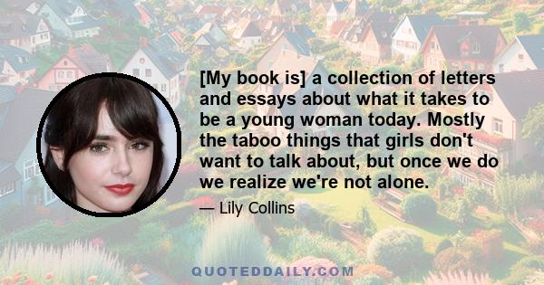 [My book is] a collection of letters and essays about what it takes to be a young woman today. Mostly the taboo things that girls don't want to talk about, but once we do we realize we're not alone.