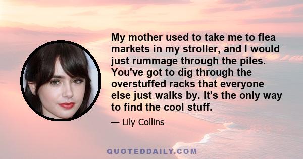 My mother used to take me to flea markets in my stroller, and I would just rummage through the piles. You've got to dig through the overstuffed racks that everyone else just walks by. It's the only way to find the cool