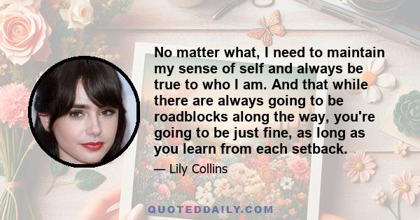 No matter what, I need to maintain my sense of self and always be true to who I am. And that while there are always going to be roadblocks along the way, you're going to be just fine, as long as you learn from each