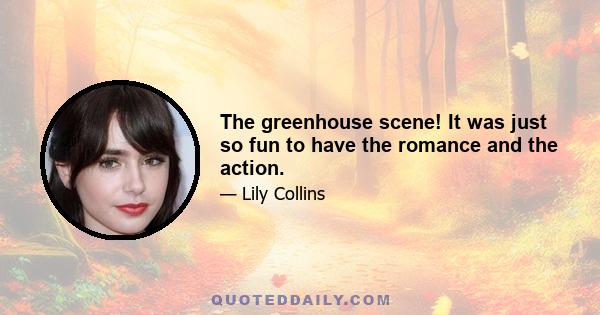 The greenhouse scene! It was just so fun to have the romance and the action.