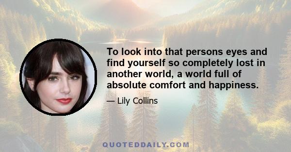 To look into that persons eyes and find yourself so completely lost in another world, a world full of absolute comfort and happiness.