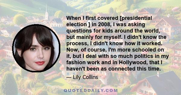 When I first covered [presidential election ] in 2008, I was asking questions for kids around the world, but mainly for myself. I didn't know the process, I didn't know how it worked. Now, of course, I'm more schooled