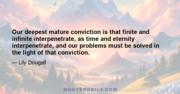 Our deepest mature conviction is that finite and infinite interpenetrate, as time and eternity interpenetrate, and our problems must be solved in the light of that conviction.