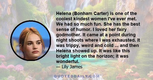 Helena (Bonham Carter) is one of the coolest kindest women I've ever met. We had so much fun. She has the best sense of humor. I loved her fairy godmother. It came at a point during night shoots where I was exhausted.