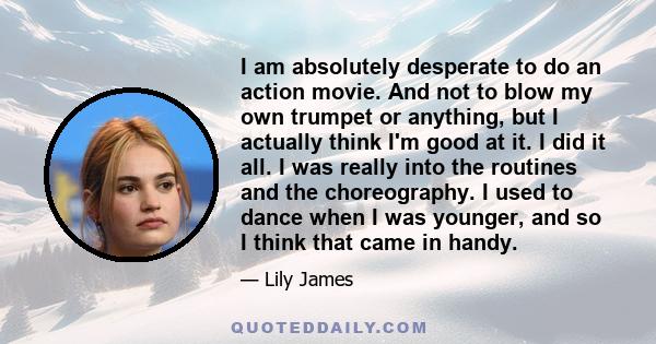 I am absolutely desperate to do an action movie. And not to blow my own trumpet or anything, but I actually think I'm good at it. I did it all. I was really into the routines and the choreography. I used to dance when I 