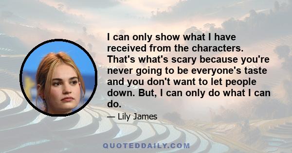 I can only show what I have received from the characters. That's what's scary because you're never going to be everyone's taste and you don't want to let people down. But, I can only do what I can do.