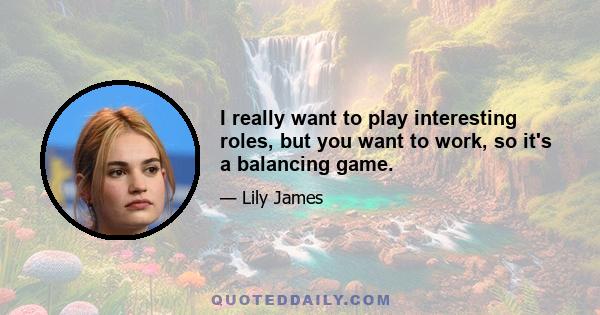 I really want to play interesting roles, but you want to work, so it's a balancing game.