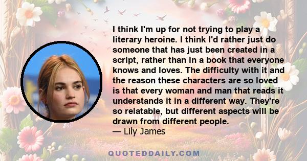 I think I'm up for not trying to play a literary heroine. I think I'd rather just do someone that has just been created in a script, rather than in a book that everyone knows and loves. The difficulty with it and the