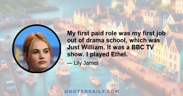 My first paid role was my first job out of drama school, which was Just William. It was a BBC TV show. I played Ethel.