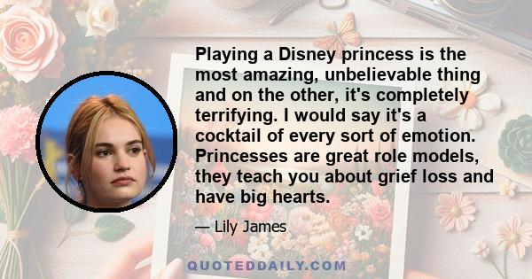 Playing a Disney princess is the most amazing, unbelievable thing and on the other, it's completely terrifying. I would say it's a cocktail of every sort of emotion. Princesses are great role models, they teach you