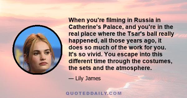 When you're filming in Russia in Catherine's Palace, and you're in the real place where the Tsar's ball really happened, all those years ago, it does so much of the work for you. It's so vivid. You escape into this