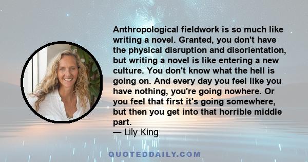 Anthropological fieldwork is so much like writing a novel. Granted, you don't have the physical disruption and disorientation, but writing a novel is like entering a new culture. You don't know what the hell is going