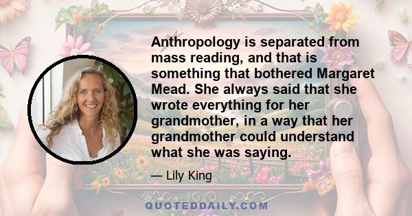 Anthropology is separated from mass reading, and that is something that bothered Margaret Mead. She always said that she wrote everything for her grandmother, in a way that her grandmother could understand what she was