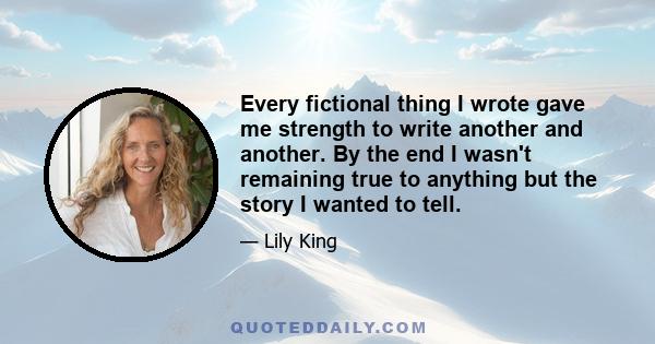 Every fictional thing I wrote gave me strength to write another and another. By the end I wasn't remaining true to anything but the story I wanted to tell.