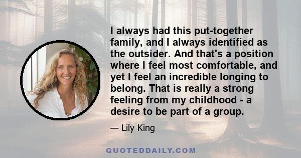 I always had this put-together family, and I always identified as the outsider. And that's a position where I feel most comfortable, and yet I feel an incredible longing to belong. That is really a strong feeling from