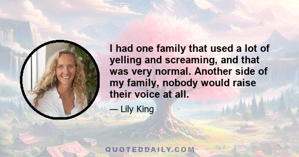 I had one family that used a lot of yelling and screaming, and that was very normal. Another side of my family, nobody would raise their voice at all.