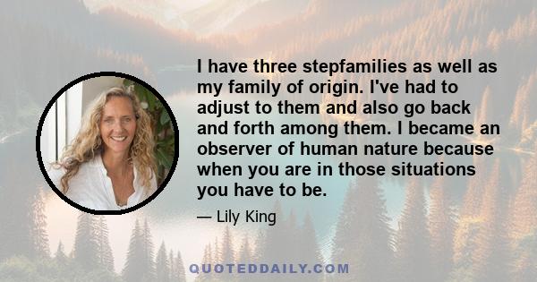 I have three stepfamilies as well as my family of origin. I've had to adjust to them and also go back and forth among them. I became an observer of human nature because when you are in those situations you have to be.