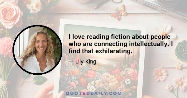 I love reading fiction about people who are connecting intellectually. I find that exhilarating.