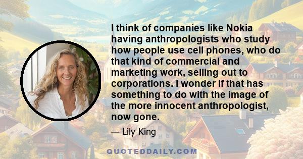 I think of companies like Nokia having anthropologists who study how people use cell phones, who do that kind of commercial and marketing work, selling out to corporations. I wonder if that has something to do with the