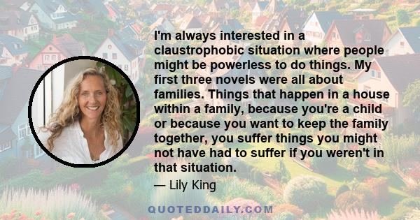 I'm always interested in a claustrophobic situation where people might be powerless to do things. My first three novels were all about families. Things that happen in a house within a family, because you're a child or