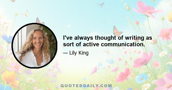 I've always thought of writing as sort of active communication.