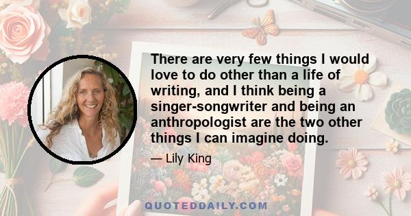 There are very few things I would love to do other than a life of writing, and I think being a singer-songwriter and being an anthropologist are the two other things I can imagine doing.