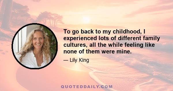 To go back to my childhood, I experienced lots of different family cultures, all the while feeling like none of them were mine.