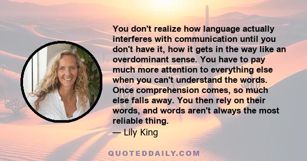 You don't realize how language actually interferes with communication until you don't have it, how it gets in the way like an overdominant sense. You have to pay much more attention to everything else when you can't