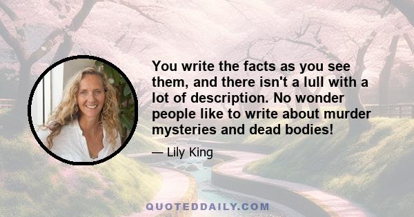 You write the facts as you see them, and there isn't a lull with a lot of description. No wonder people like to write about murder mysteries and dead bodies!