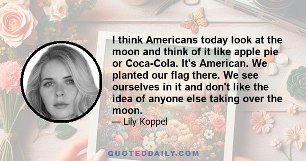 I think Americans today look at the moon and think of it like apple pie or Coca-Cola. It's American. We planted our flag there. We see ourselves in it and don't like the idea of anyone else taking over the moon.