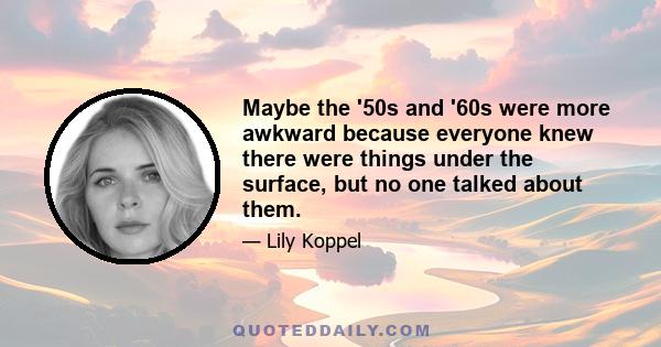 Maybe the '50s and '60s were more awkward because everyone knew there were things under the surface, but no one talked about them.