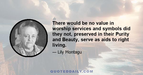 There would be no value in worship services and symbols did they not, preserved in their Purity and Beauty, serve as aids to right living.