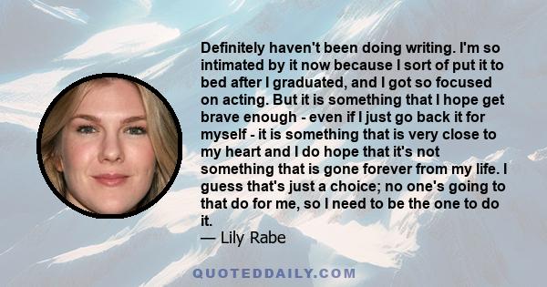 Definitely haven't been doing writing. I'm so intimated by it now because I sort of put it to bed after I graduated, and I got so focused on acting. But it is something that I hope get brave enough - even if I just go