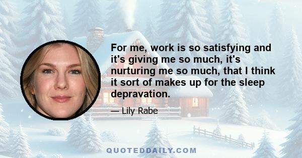 For me, work is so satisfying and it's giving me so much, it's nurturing me so much, that I think it sort of makes up for the sleep depravation.