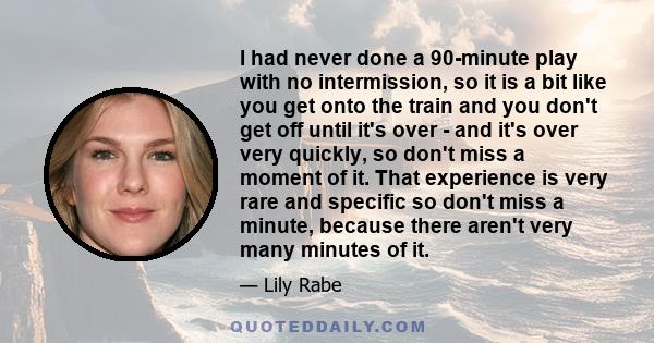 I had never done a 90-minute play with no intermission, so it is a bit like you get onto the train and you don't get off until it's over - and it's over very quickly, so don't miss a moment of it. That experience is