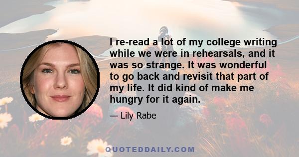 I re-read a lot of my college writing while we were in rehearsals, and it was so strange. It was wonderful to go back and revisit that part of my life. It did kind of make me hungry for it again.