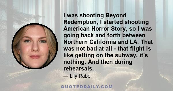 I was shooting Beyond Redemption, I started shooting American Horror Story, so I was going back and forth between Northern California and LA. That was not bad at all - that flight is like getting on the subway, it's