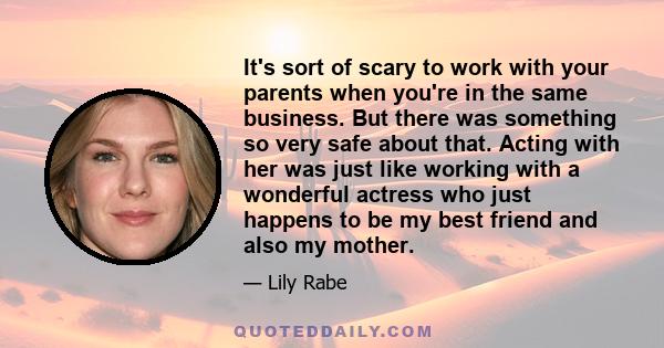 It's sort of scary to work with your parents when you're in the same business. But there was something so very safe about that. Acting with her was just like working with a wonderful actress who just happens to be my