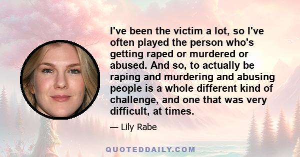 I've been the victim a lot, so I've often played the person who's getting raped or murdered or abused. And so, to actually be raping and murdering and abusing people is a whole different kind of challenge, and one that