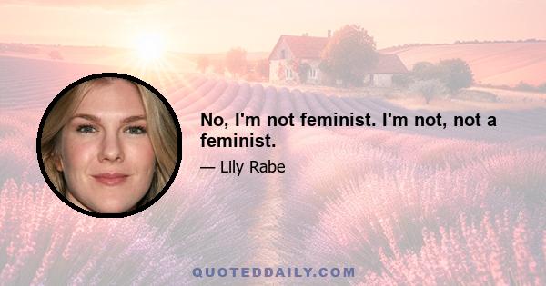 No, I'm not feminist. I'm not, not a feminist.