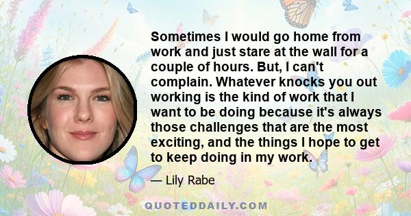 Sometimes I would go home from work and just stare at the wall for a couple of hours. But, I can't complain. Whatever knocks you out working is the kind of work that I want to be doing because it's always those