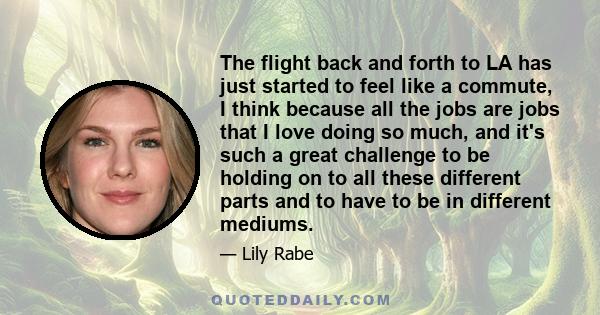 The flight back and forth to LA has just started to feel like a commute, I think because all the jobs are jobs that I love doing so much, and it's such a great challenge to be holding on to all these different parts and 