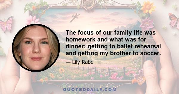 The focus of our family life was homework and what was for dinner; getting to ballet rehearsal and getting my brother to soccer.