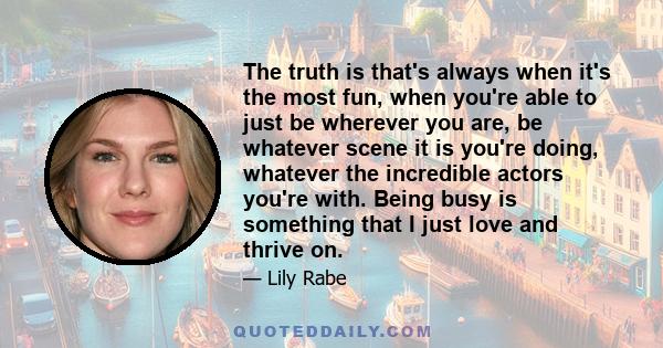 The truth is that's always when it's the most fun, when you're able to just be wherever you are, be whatever scene it is you're doing, whatever the incredible actors you're with. Being busy is something that I just love 